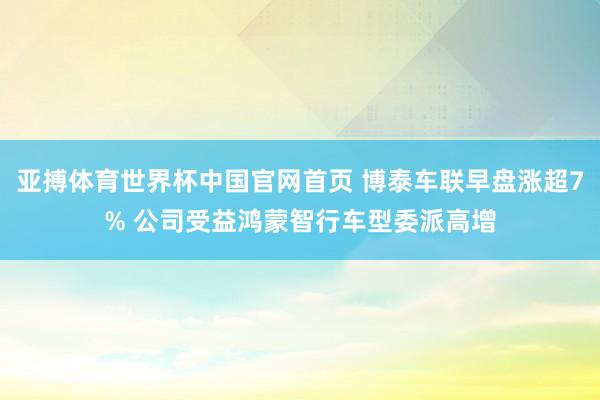 亚搏体育世界杯中国官网首页 博泰车联早盘涨超7% 公司受益鸿蒙智行车型委派高增