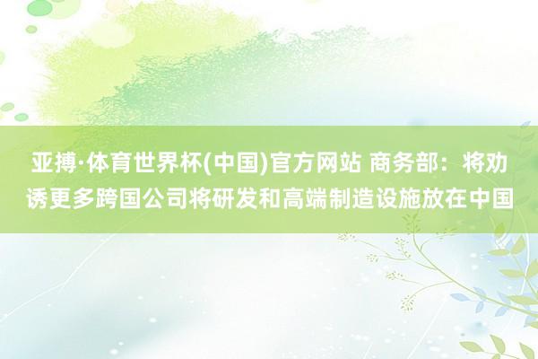 亚搏·体育世界杯(中国)官方网站 商务部:将劝诱更多跨国公司将研发和高端制造设施放在中国