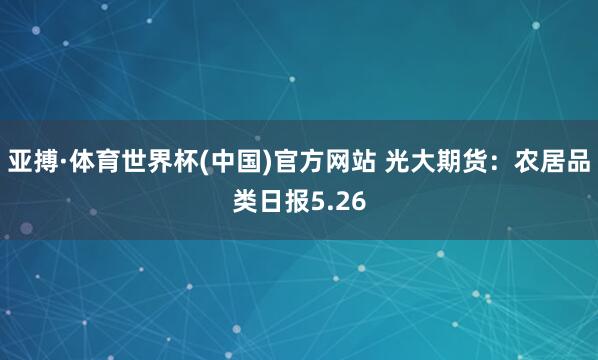 亚搏·体育世界杯(中国)官方网站 光大期货:农居品类日报5.26
