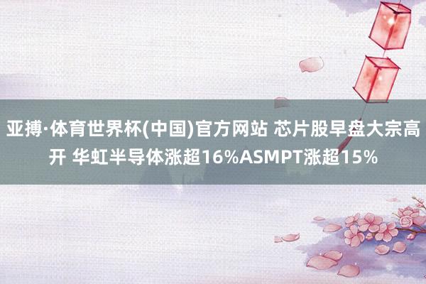 亚搏·体育世界杯(中国)官方网站 芯片股早盘大宗高开 华虹半导体涨超16%ASMPT涨超15%