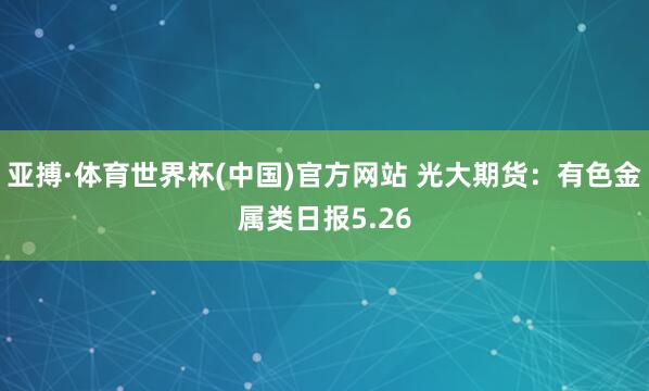 亚搏·体育世界杯(中国)官方网站 光大期货:有色金属类日报5.26