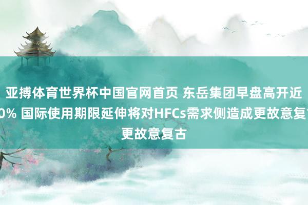 亚搏体育世界杯中国官网首页 东岳集团早盘高开近10% 国际使用期限延伸将对HFCs需求侧造成更故意复古