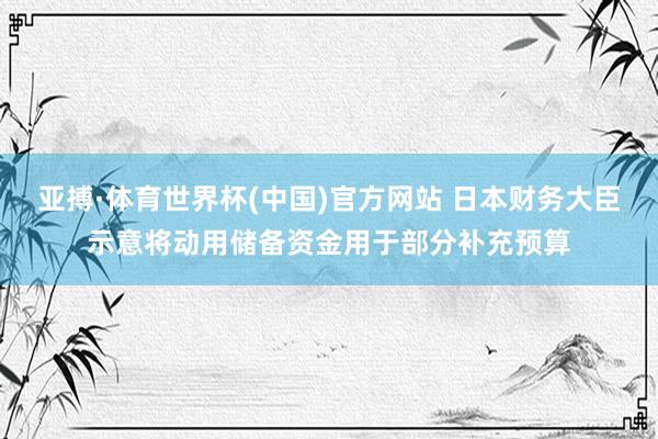 亚搏·体育世界杯(中国)官方网站 日本财务大臣示意将动用储备资金用于部分补充预算