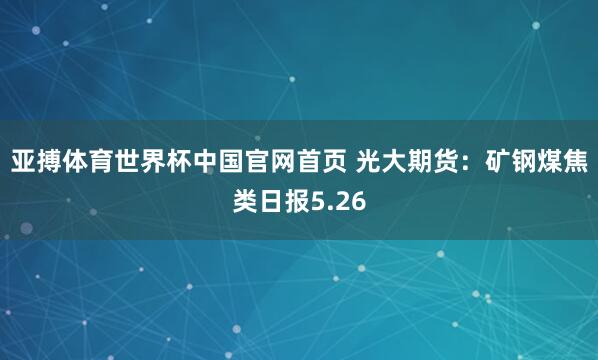 亚搏体育世界杯中国官网首页 光大期货:矿钢煤焦类日报5.26