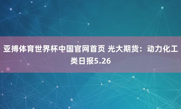 亚搏体育世界杯中国官网首页 光大期货:动力化工类日报5.26