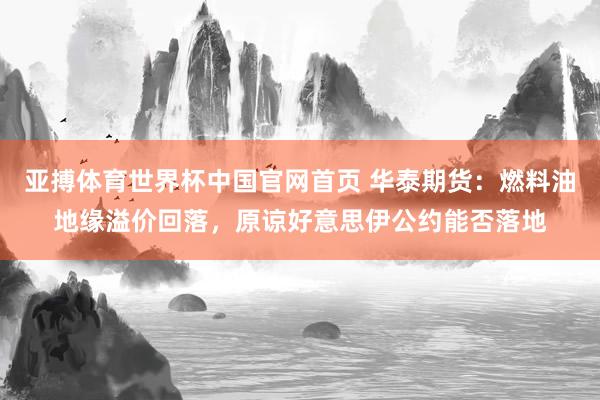亚搏体育世界杯中国官网首页 华泰期货:燃料油地缘溢价回落,原谅好意思伊公约能否落地