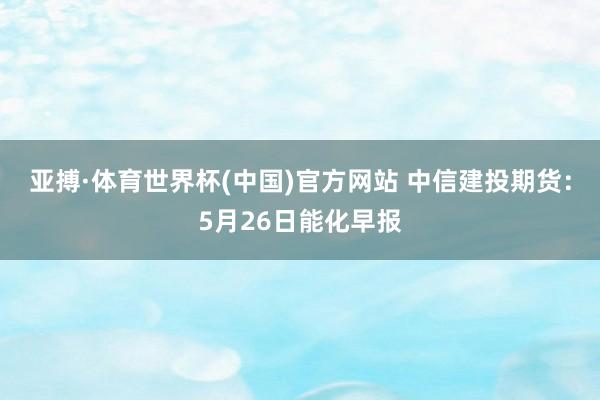 亚搏·体育世界杯(中国)官方网站 中信建投期货:5月26日能化早报
