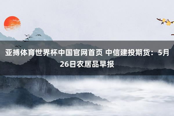 亚搏体育世界杯中国官网首页 中信建投期货:5月26日农居品早报