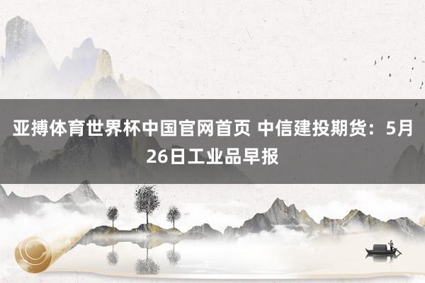 亚搏体育世界杯中国官网首页 中信建投期货:5月26日工业品早报