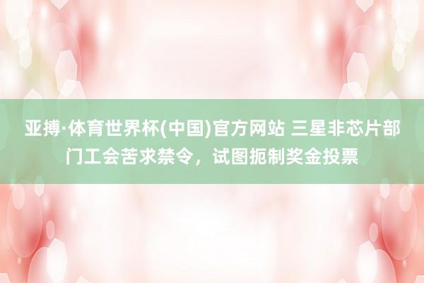 亚搏·体育世界杯(中国)官方网站 三星非芯片部门工会苦求禁令,试图扼制奖金投票