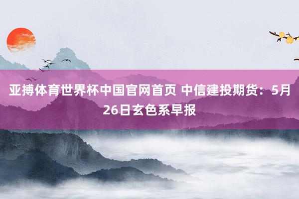 亚搏体育世界杯中国官网首页 中信建投期货:5月26日玄色系早报