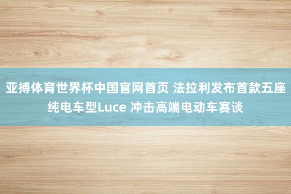 亚搏体育世界杯中国官网首页 法拉利发布首款五座纯电车型Luce 冲击高端电动车赛谈