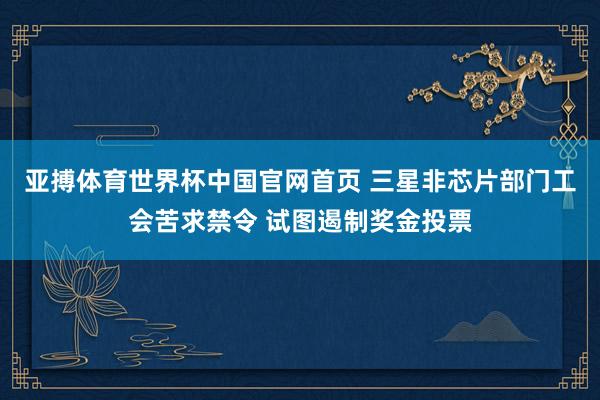 亚搏体育世界杯中国官网首页 三星非芯片部门工会苦求禁令 试图遏制奖金投票