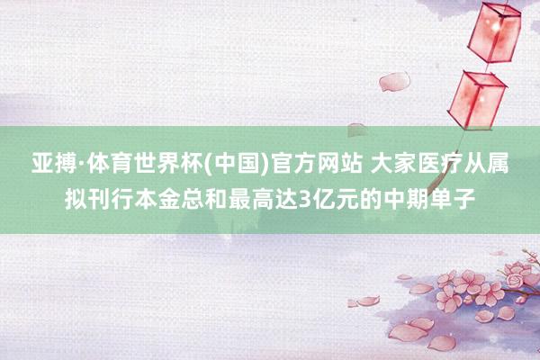 亚搏·体育世界杯(中国)官方网站 大家医疗从属拟刊行本金总和最高达3亿元的中期单子
