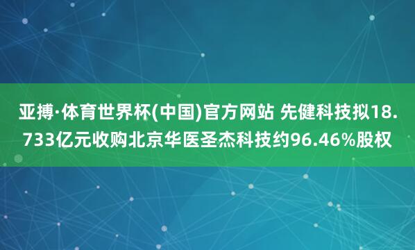 亚搏·体育世界杯(中国)官方网站 先健科技拟18.733亿元收购北京华医圣杰科技约96.46%股权