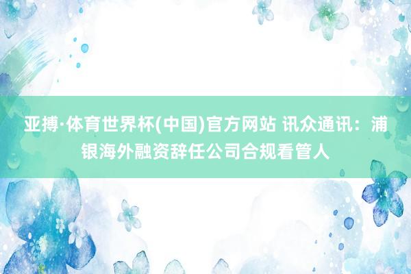 亚搏·体育世界杯(中国)官方网站 讯众通讯:浦银海外融资辞任公司合规看管人