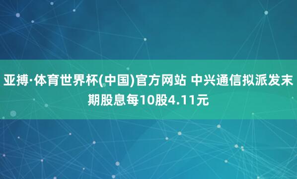 亚搏·体育世界杯(中国)官方网站 中兴通信拟派发末期股息每10股4.11元