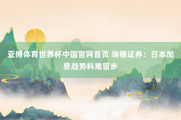 亚搏体育世界杯中国官网首页 瑞穗证券:日本加息趋势料难留步