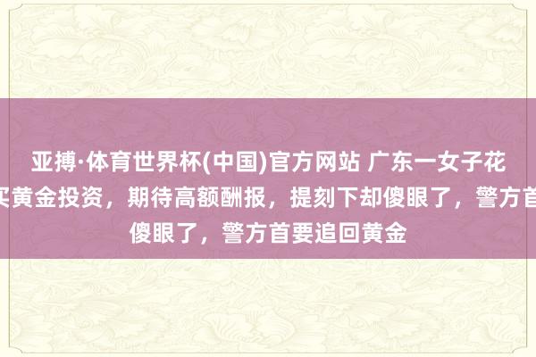 亚搏·体育世界杯(中国)官方网站 广东一女子花110余万元买黄金投资,期待高额酬报,提刻下却傻眼了,警方首要追回黄金