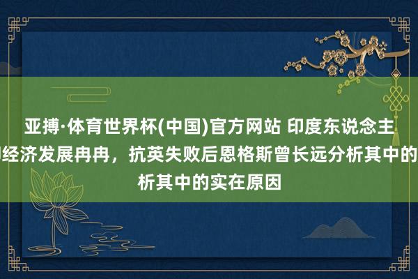 亚搏·体育世界杯(中国)官方网站 印度东说念主口繁密却经济发展冉冉,抗英失败后恩格斯曾长远分析其中的实在原因
