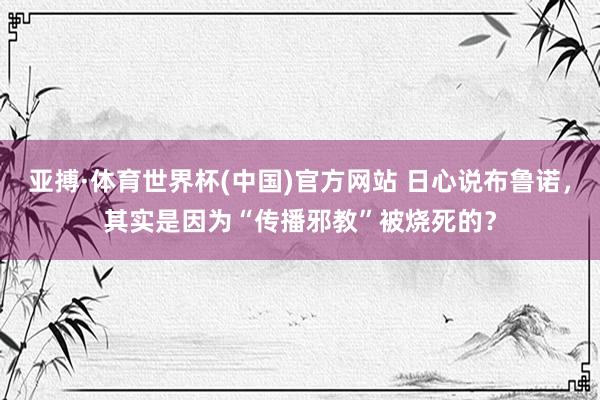 亚搏·体育世界杯(中国)官方网站 日心说布鲁诺,其实是因为“传播邪教”被烧死的?