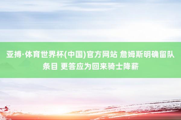 亚搏·体育世界杯(中国)官方网站 詹姆斯明确留队条目 更答应为回来骑士降薪