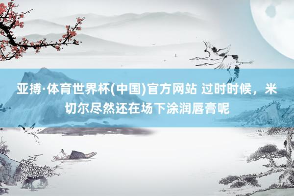 亚搏·体育世界杯(中国)官方网站 过时时候,米切尔尽然还在场下涂润唇膏呢
