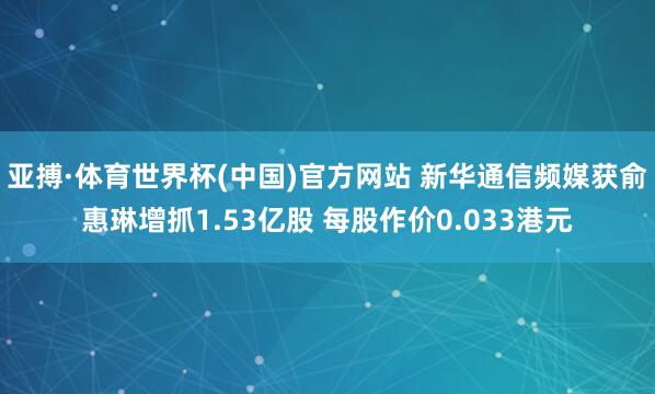 亚搏·体育世界杯(中国)官方网站 新华通信频媒获俞惠琳增抓1.53亿股 每股作价0.033港元