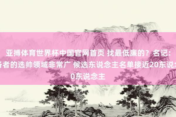 亚搏体育世界杯中国官网首页 找最低廉的?名记:设备者的选帅领域非常广 候选东说念主名单接近20东说念主