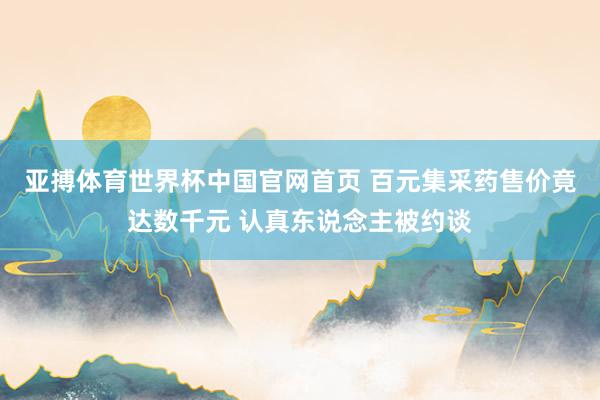 亚搏体育世界杯中国官网首页 百元集采药售价竟达数千元 认真东说念主被约谈