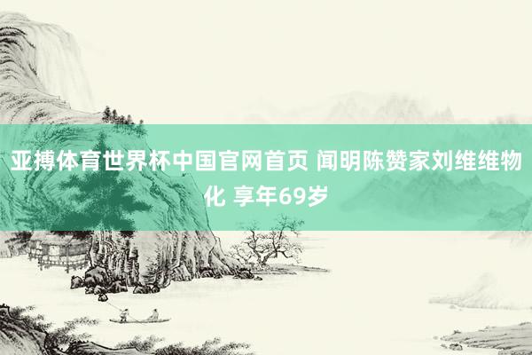 亚搏体育世界杯中国官网首页 闻明陈赞家刘维维物化 享年69岁
