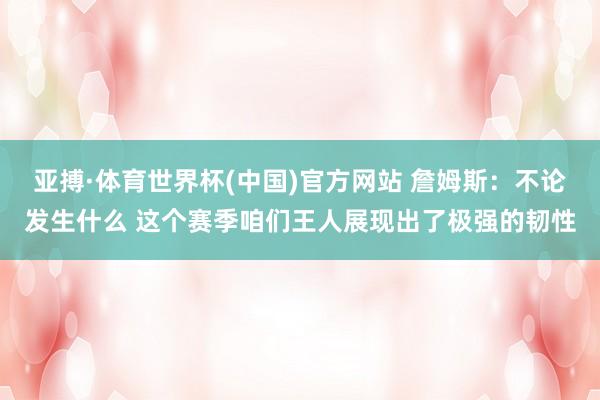 亚搏·体育世界杯(中国)官方网站 詹姆斯:不论发生什么 这个赛季咱们王人展现出了极强的韧性