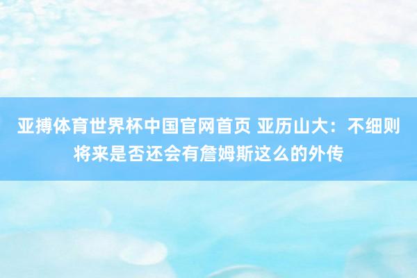 亚搏体育世界杯中国官网首页 亚历山大:不细则将来是否还会有詹姆斯这么的外传