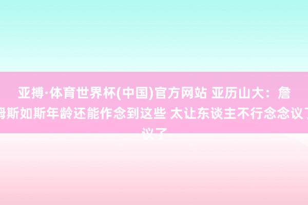 亚搏·体育世界杯(中国)官方网站 亚历山大:詹姆斯如斯年龄还能作念到这些 太让东谈主不行念念议了