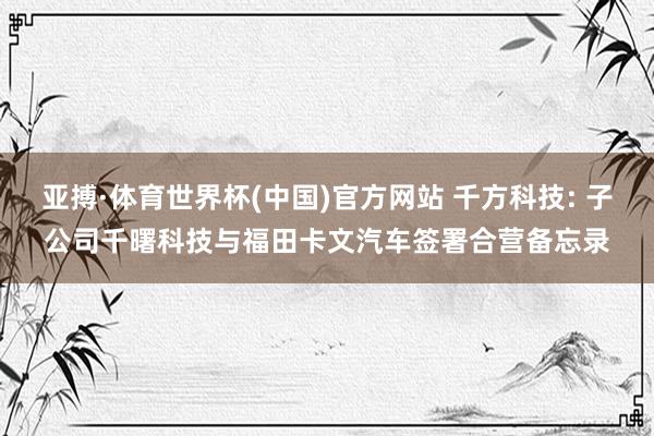 亚搏·体育世界杯(中国)官方网站 千方科技: 子公司千曙科技与福田卡文汽车签署合营备忘录