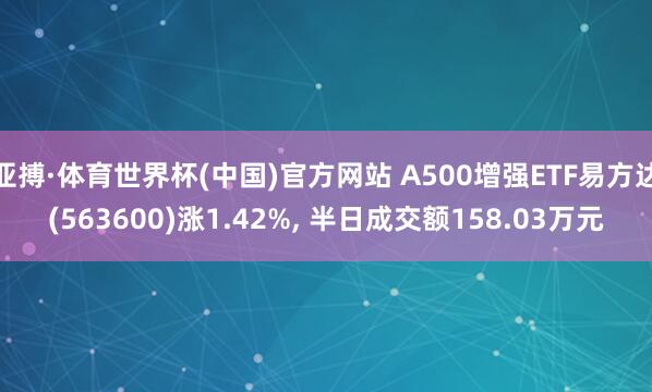亚搏·体育世界杯(中国)官方网站 A500增强ETF易方达(563600)涨1.42%, 半日成交额158.03万元