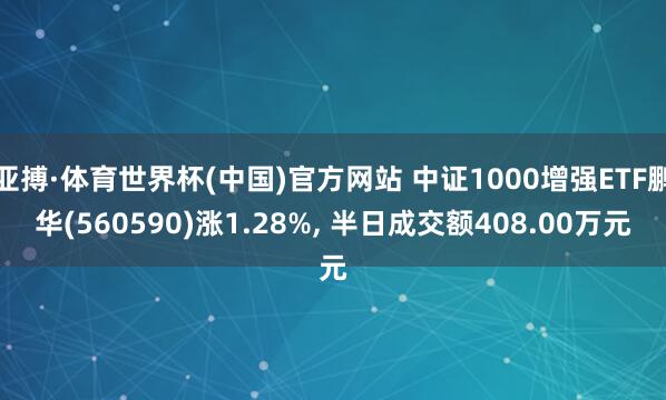 亚搏·体育世界杯(中国)官方网站 中证1000增强ETF鹏华(560590)涨1.28%, 半日成交额408.00万元