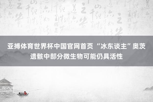 亚搏体育世界杯中国官网首页 “冰东谈主”奥茨遗骸中部分微生物可能仍具活性