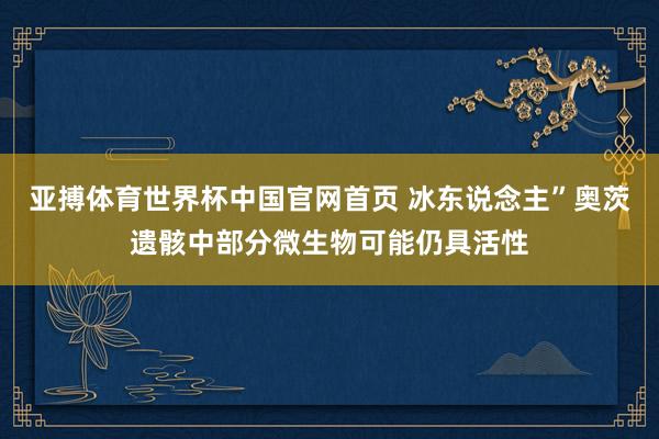 亚搏体育世界杯中国官网首页 冰东说念主”奥茨遗骸中部分微生物可能仍具活性