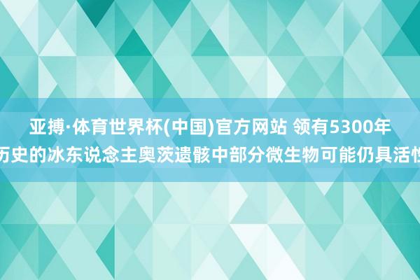 亚搏·体育世界杯(中国)官方网站 领有5300年历史的冰东说念主奥茨遗骸中部分微生物可能仍具活性