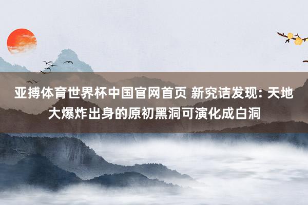 亚搏体育世界杯中国官网首页 新究诘发现: 天地大爆炸出身的原初黑洞可演化成白洞