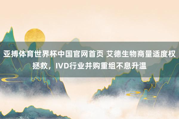 亚搏体育世界杯中国官网首页 艾德生物商量适度权拯救,IVD行业并购重组不息升温