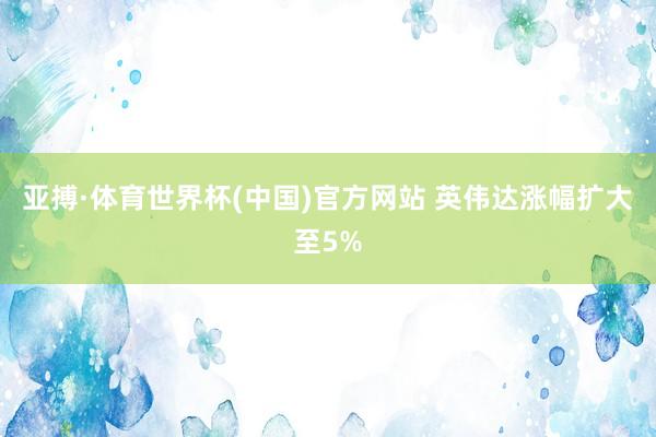 亚搏·体育世界杯(中国)官方网站 英伟达涨幅扩大至5%