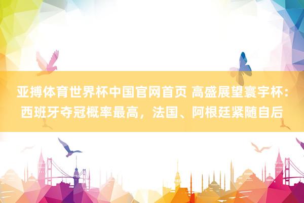 亚搏体育世界杯中国官网首页 高盛展望寰宇杯:西班牙夺冠概率最高,法国、阿根廷紧随自后
