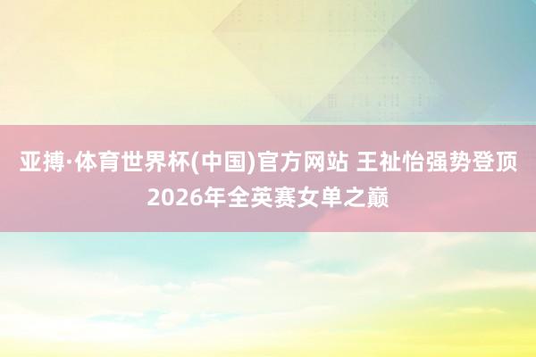 亚搏·体育世界杯(中国)官方网站 王祉怡强势登顶2026年全英赛女单之巅