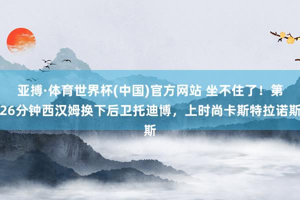 亚搏·体育世界杯(中国)官方网站 坐不住了！第26分钟西汉姆换下后卫托迪博，上时尚卡斯特拉诺斯
