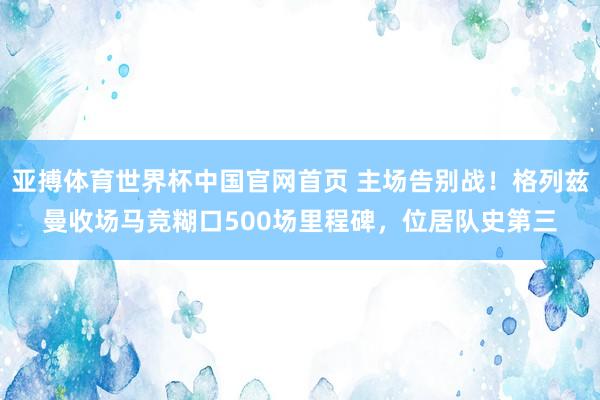 亚搏体育世界杯中国官网首页 主场告别战!格列兹曼收场马竞糊口500场里程碑,位居队史第三