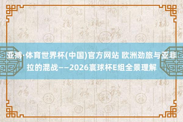 亚搏·体育世界杯(中国)官方网站 欧洲劲旅与亚非拉的混战——2026寰球杯E组全景理解