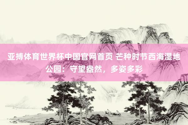 亚搏体育世界杯中国官网首页 芒种时节西海湿地公园：守望盎然，<a href=
