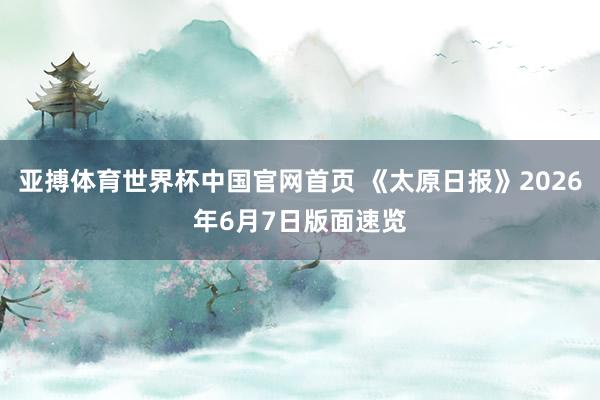 亚搏体育世界杯中国官网首页 《太原日报》2026年6月7日版面速览